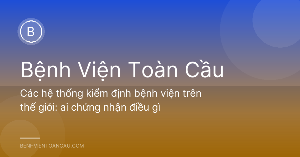 Các hệ thống kiểm định bệnh viện trên thế giới: ai chứng nhận điều gì